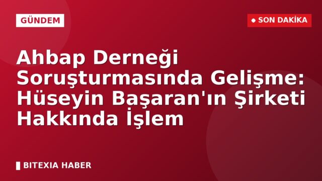 Ahbap Derneği Soruşturmasında Gelişme: Hüseyin Başaran’ın Şirketi Hakkında İşlem