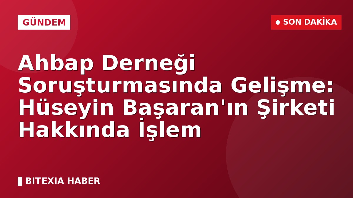 Ahbap Derneği Soruşturmasında Gelişme: Hüseyin Başaran’ın Şirketi Hakkında İşlem