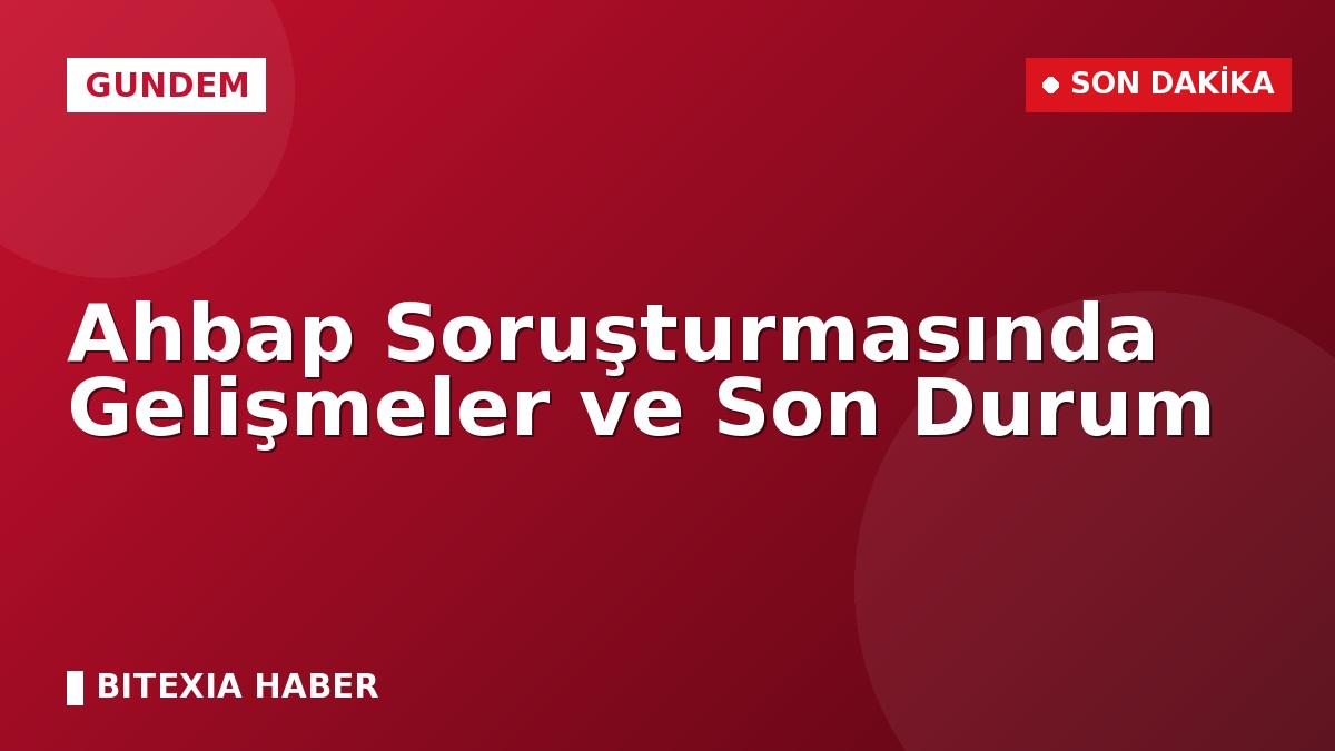 Ahbap Soruşturmasında Gelişmeler ve Son Durum