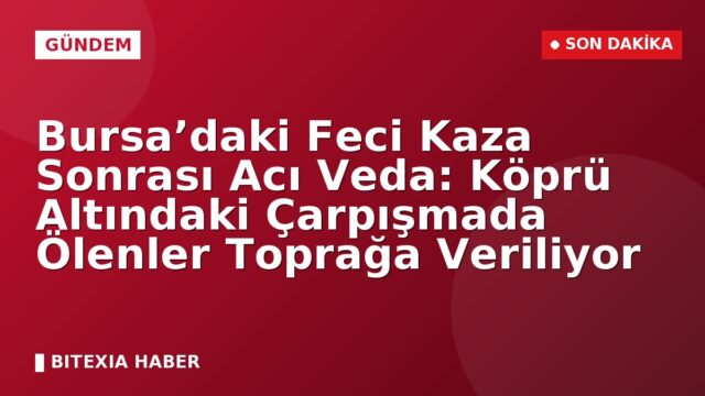 Bursa’daki Feci Kaza Sonrası Acı Veda: Köprü Altındaki Çarpışmada Ölenler Toprağa Veriliyor