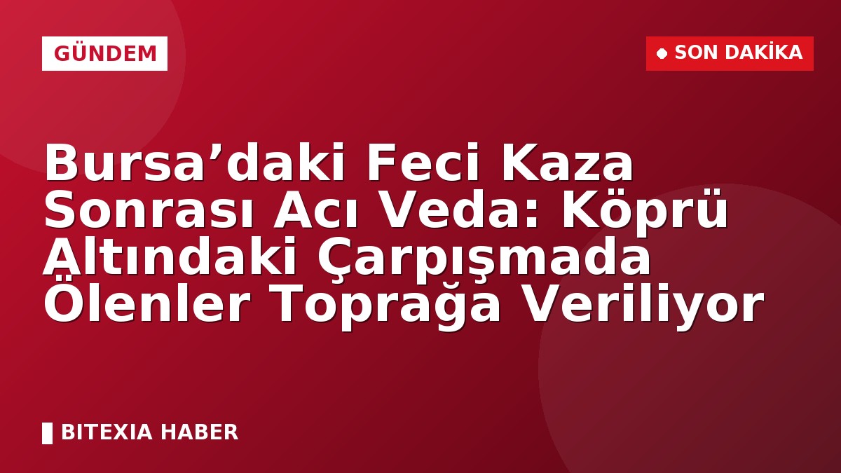Bursa’daki Feci Kaza Sonrası Acı Veda: Köprü Altındaki Çarpışmada Ölenler Toprağa Veriliyor