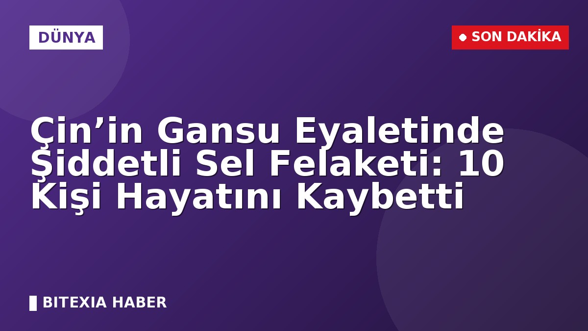 Çin’in Gansu Eyaletinde Şiddetli Sel Felaketi: 10 Kişi Hayatını Kaybetti