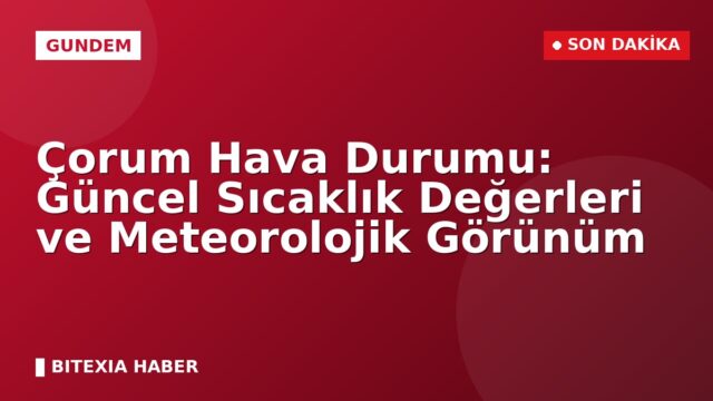 Çorum Hava Durumu: Güncel Sıcaklık Değerleri ve Meteorolojik Görünüm