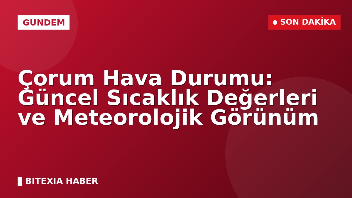 Çorum Hava Durumu: Güncel Sıcaklık Değerleri ve Meteorolojik Görünüm