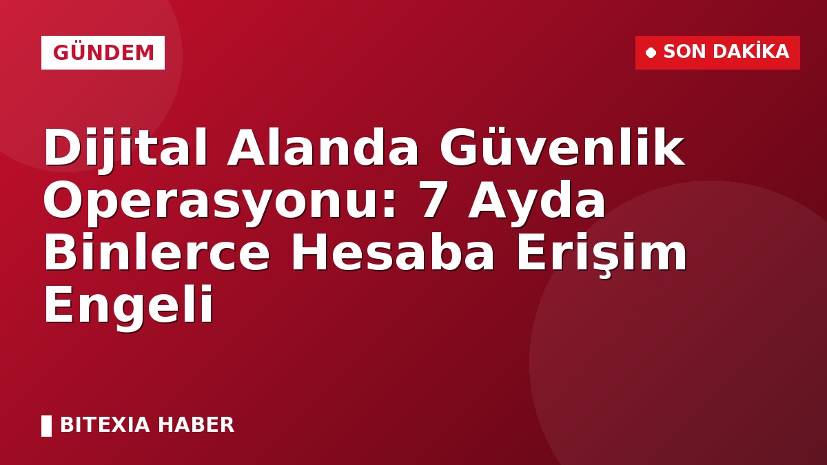 Dijital Alanda Güvenlik Operasyonu: 7 Ayda Binlerce Hesaba Erişim Engeli