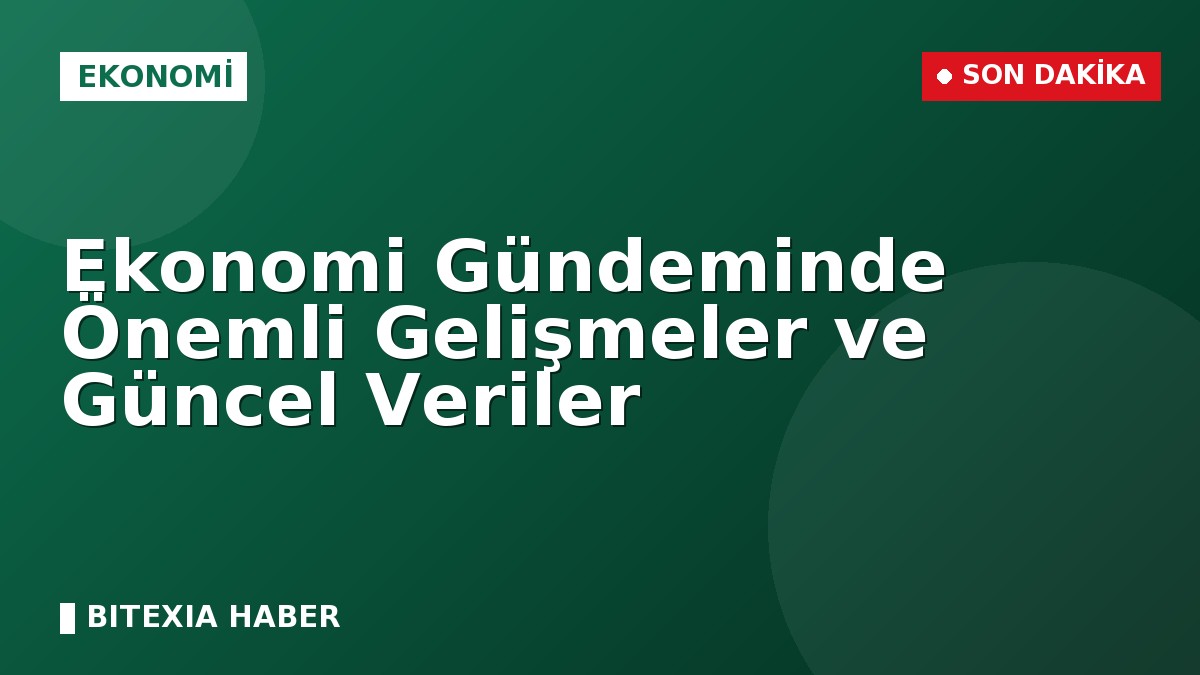 Ekonomi Gündeminde Önemli Gelişmeler ve Güncel Veriler