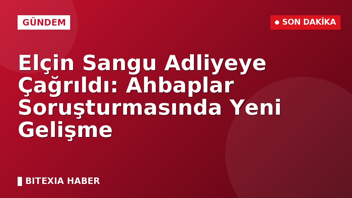 Elçin Sangu Adliyeye Çağrıldı: Ahbaplar Soruşturmasında Yeni Gelişme