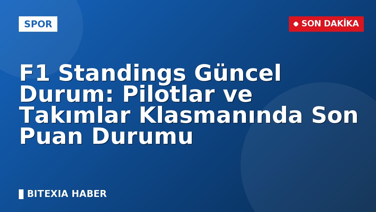 F1 Standings Güncel Durum: Pilotlar ve Takımlar Klasmanında Son Puan Durumu
