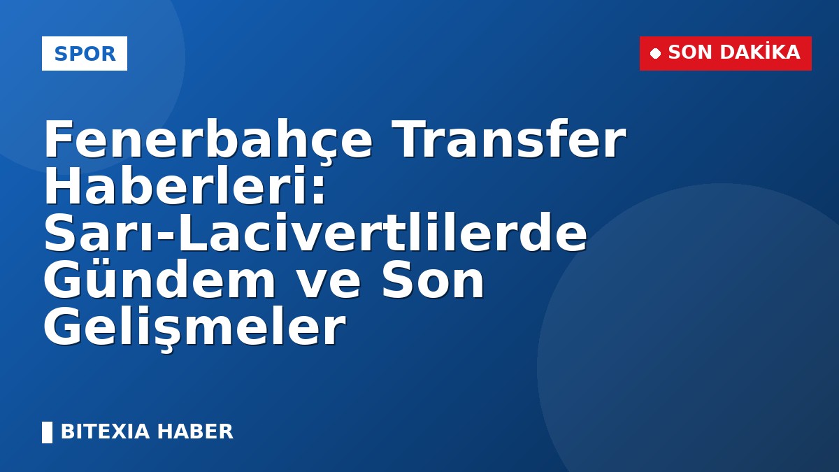 Fenerbahçe Transfer Haberleri: Sarı-Lacivertlilerde Gündem ve Son Gelişmeler