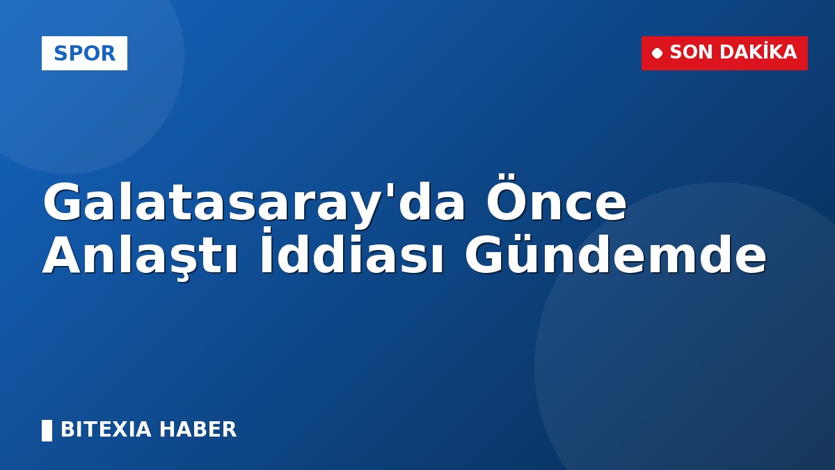Galatasaray’da Önce Anlaştı İddiası Gündemde