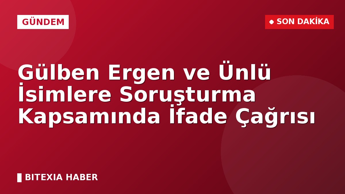 Gülben Ergen ve Ünlü İsimlere Soruşturma Kapsamında İfade Çağrısı