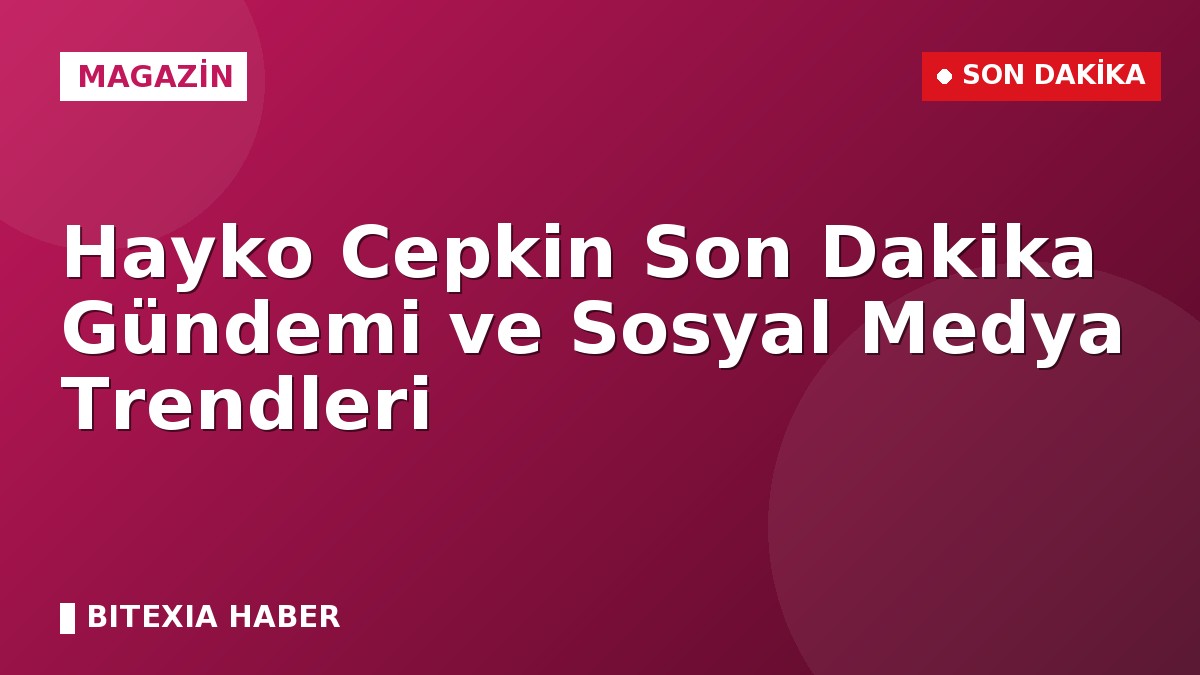 Hayko Cepkin Son Dakika Gündemi ve Sosyal Medya Trendleri