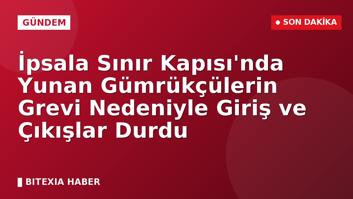 İpsala Sınır Kapısı’nda Yunan Gümrükçülerin Grevi Nedeniyle Giriş ve Çıkışlar Durdu
