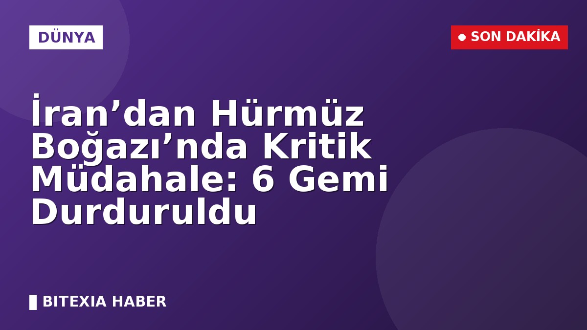 İran’dan Hürmüz Boğazı’nda Kritik Müdahale: 6 Gemi Durduruldu