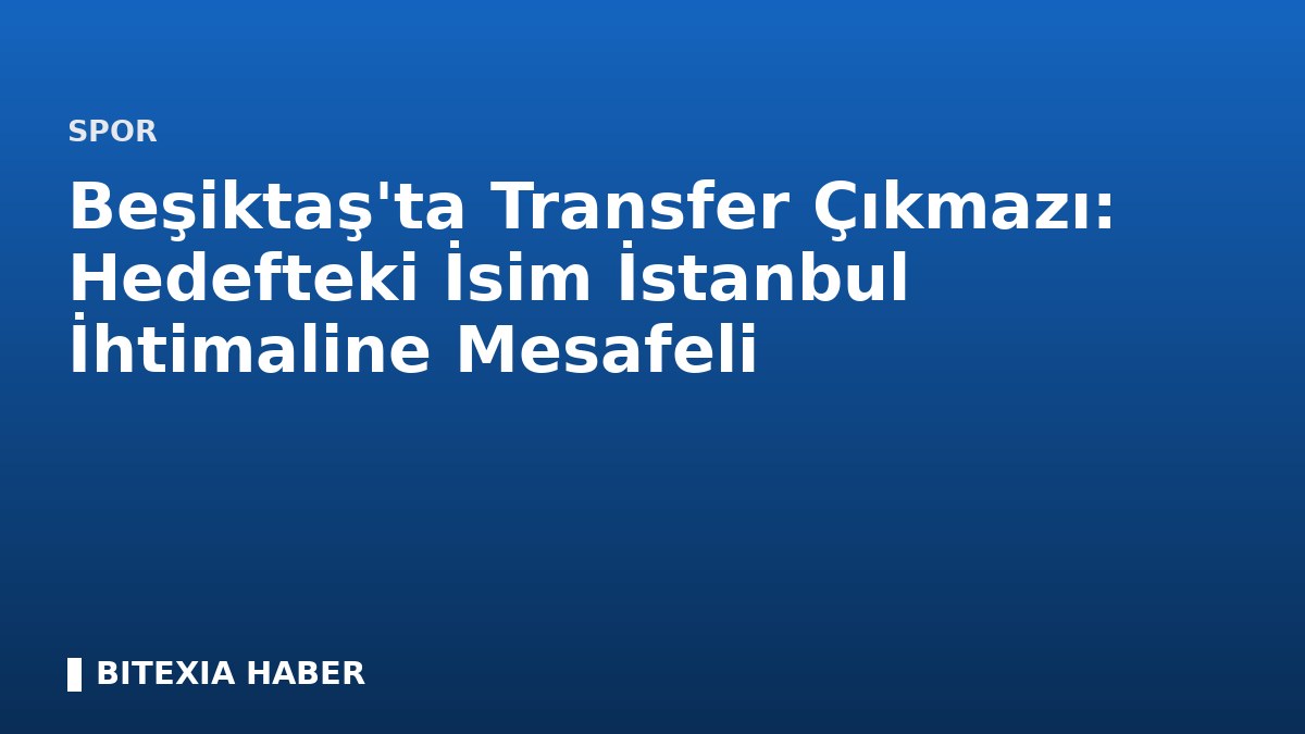 Beşiktaş’ta Transfer Çıkmazı: Hedefteki İsim İstanbul İhtimaline Mesafeli