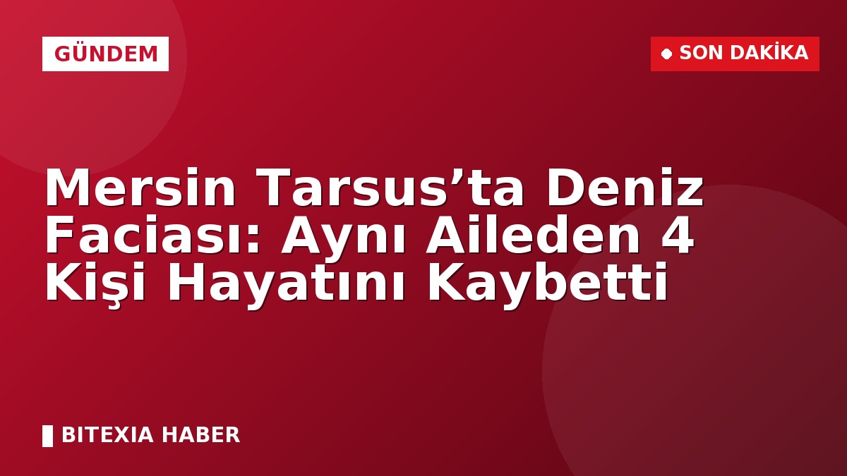Mersin Tarsus’ta Deniz Faciası: Aynı Aileden 4 Kişi Hayatını Kaybetti