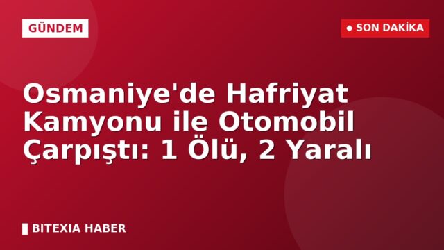 Osmaniye’de Hafriyat Kamyonu ile Otomobil Çarpıştı: 1 Ölü, 2 Yaralı