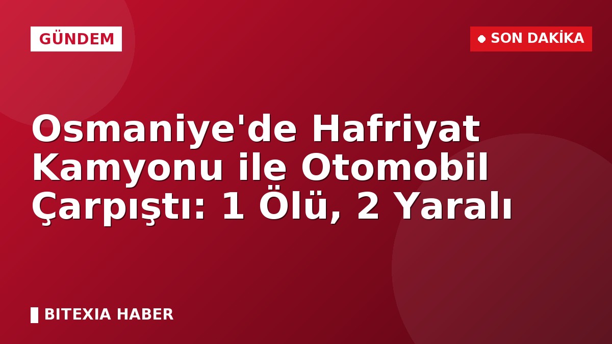 Osmaniye’de Hafriyat Kamyonu ile Otomobil Çarpıştı: 1 Ölü, 2 Yaralı