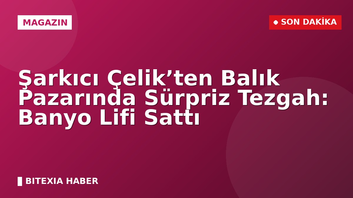 Şarkıcı Çelik’ten Balık Pazarında Sürpriz Tezgah: Banyo Lifi Sattı